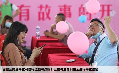國(guó)家公務(wù)員考試可自行選擇考點(diǎn)嗎？云南考生如何在云進(jìn)行考試選擇