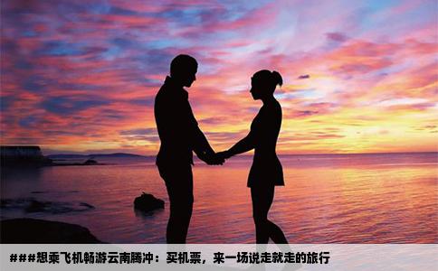 ###想乘飛機暢游云南騰沖：買機票，來一場說走就走的旅行